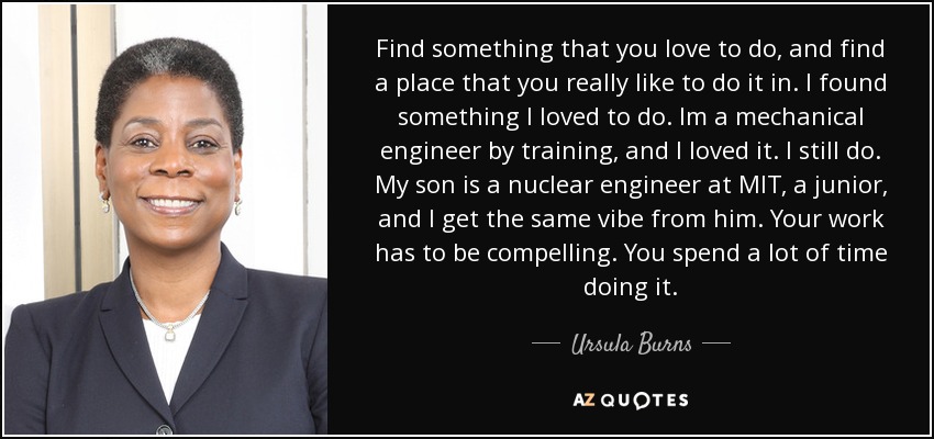 Find something that you love to do, and find a place that you really like to do it in. I found something I loved to do. Im a mechanical engineer by training, and I loved it. I still do. My son is a nuclear engineer at MIT, a junior, and I get the same vibe from him. Your work has to be compelling. You spend a lot of time doing it. - Ursula Burns