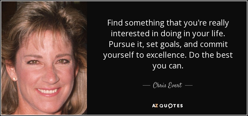 Find something that you're really interested in doing in your life. Pursue it, set goals, and commit yourself to excellence. Do the best you can. - Chris Evert