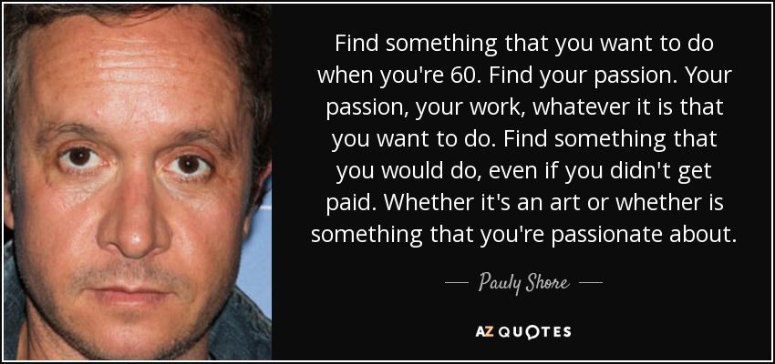 Find something that you want to do when you're 60. Find your passion. Your passion, your work, whatever it is that you want to do. Find something that you would do, even if you didn't get paid. Whether it's an art or whether is something that you're passionate about. - Pauly Shore