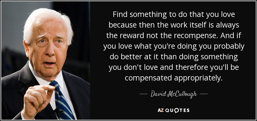 Find something to do that you love because then the work itself is always the reward not the recompense. And if you love what you're doing you probably do better at it than doing something you don't love and therefore you'll be compensated appropriately. - David McCullough