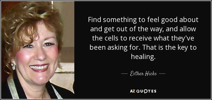 Find something to feel good about and get out of the way, and allow the cells to receive what they've been asking for. That is the key to healing. - Esther Hicks