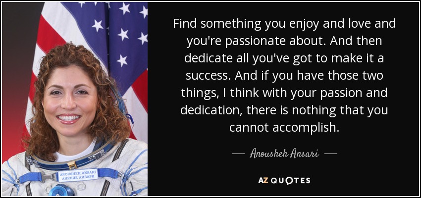 Find something you enjoy and love and you're passionate about. And then dedicate all you've got to make it a success. And if you have those two things, I think with your passion and dedication, there is nothing that you cannot accomplish. - Anousheh Ansari