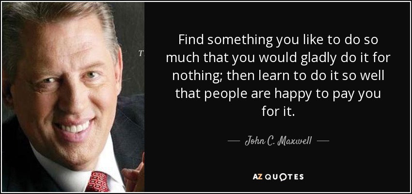 Find something you like to do so much that you would gladly do it for nothing; then learn to do it so well that people are happy to pay you for it. - John C. Maxwell