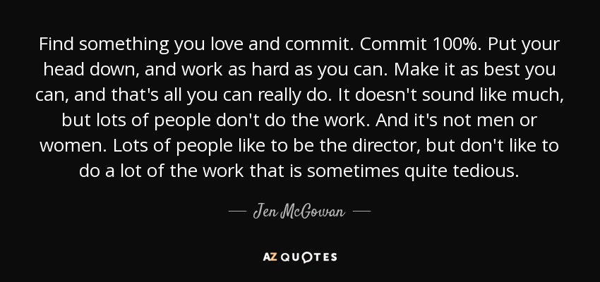Find something you love and commit. Commit 100%. Put your head down, and work as hard as you can. Make it as best you can, and that's all you can really do. It doesn't sound like much, but lots of people don't do the work. And it's not men or women. Lots of people like to be the director, but don't like to do a lot of the work that is sometimes quite tedious. - Jen McGowan