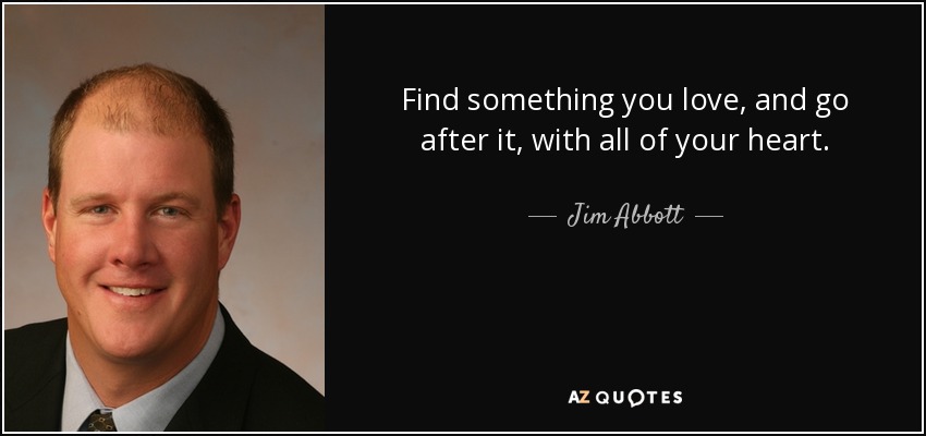 Find something you love, and go after it, with all of your heart. - Jim Abbott