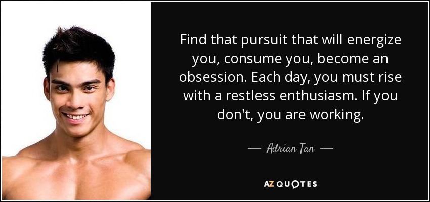 Find that pursuit that will energize you, consume you, become an obsession. Each day, you must rise with a restless enthusiasm. If you don't, you are working. - Adrian Tan