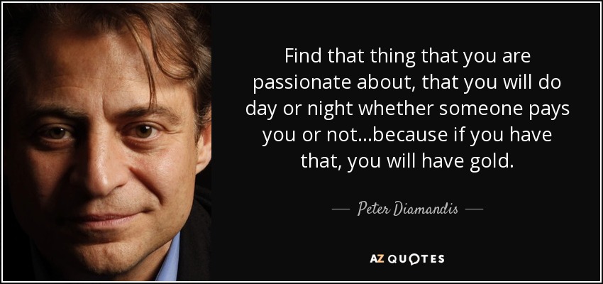 Find that thing that you are passionate about, that you will do day or night whether someone pays you or not...because if you have that, you will have gold. - Peter Diamandis