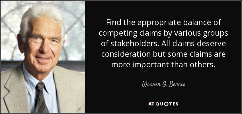 Find the appropriate balance of competing claims by various groups of stakeholders. All claims deserve consideration but some claims are more important than others. - Warren G. Bennis