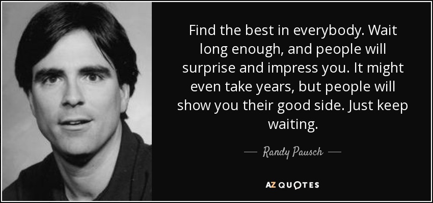 Find the best in everybody. Wait long enough, and people will surprise and impress you. It might even take years, but people will show you their good side. Just keep waiting. - Randy Pausch