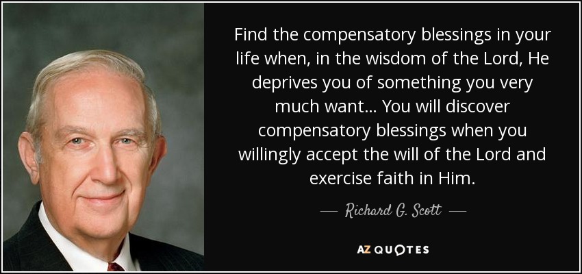 Find the compensatory blessings in your life when, in the wisdom of the Lord, He deprives you of something you very much want… You will discover compensatory blessings when you willingly accept the will of the Lord and exercise faith in Him. - Richard G. Scott