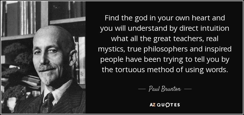 Find the god in your own heart and you will understand by direct intuition what all the great teachers, real mystics, true philosophers and inspired people have been trying to tell you by the tortuous method of using words. - Paul Brunton