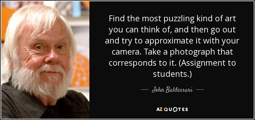 Find the most puzzling kind of art you can think of, and then go out and try to approximate it with your camera. Take a photograph that corresponds to it. (Assignment to students.) - John Baldessari