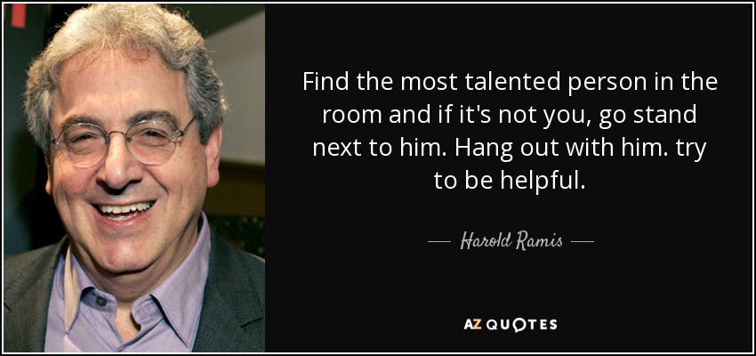 Find the most talented person in the room and if it's not you, go stand next to him. Hang out with him. try to be helpful. - Harold Ramis