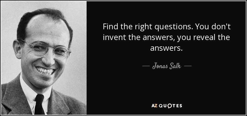 Find the right questions. You don't invent the answers, you reveal the answers. - Jonas Salk
