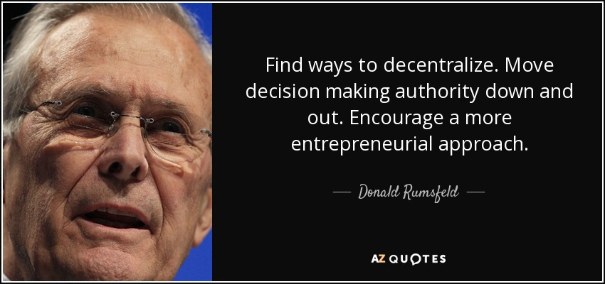 Find ways to decentralize. Move decision making authority down and out. Encourage a more entrepreneurial approach. - Donald Rumsfeld