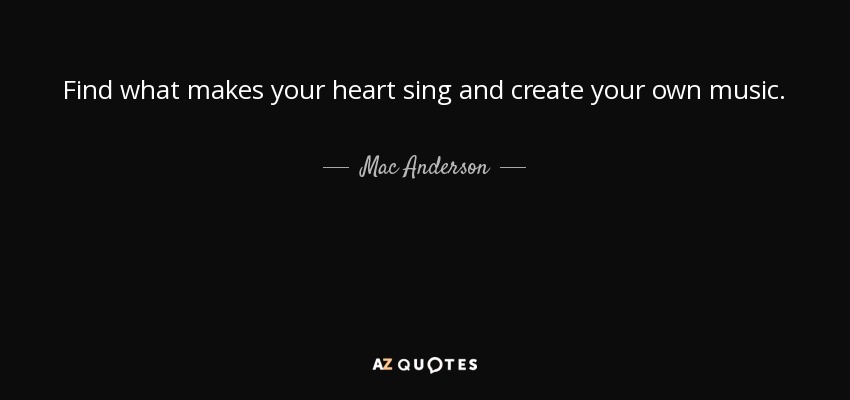 Find what makes your heart sing and create your own music. - Mac Anderson