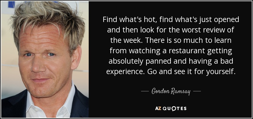 Find what's hot, find what's just opened and then look for the worst review of the week. There is so much to learn from watching a restaurant getting absolutely panned and having a bad experience. Go and see it for yourself. - Gordon Ramsay