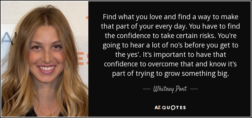 Find what you love and find a way to make that part of your every day. You have to find the confidence to take certain risks. You're going to hear a lot of no's before you get to the yes'. It's important to have that confidence to overcome that and know it's part of trying to grow something big. - Whitney Port