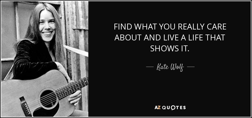 FIND WHAT YOU REALLY CARE ABOUT AND LIVE A LIFE THAT SHOWS IT. - Kate Wolf
