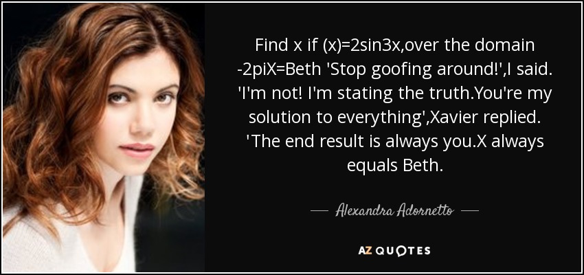 Find x if (x)=2sin3x,over the domain -2piX=Beth 'Stop goofing around!',I said. 'I'm not! I'm stating the truth.You're my solution to everything',Xavier replied. 'The end result is always you.X always equals Beth. - Alexandra Adornetto