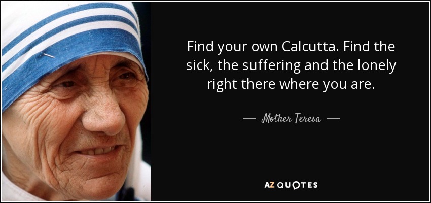 Find your own Calcutta. Find the sick, the suffering and the lonely right there where you are. - Mother Teresa