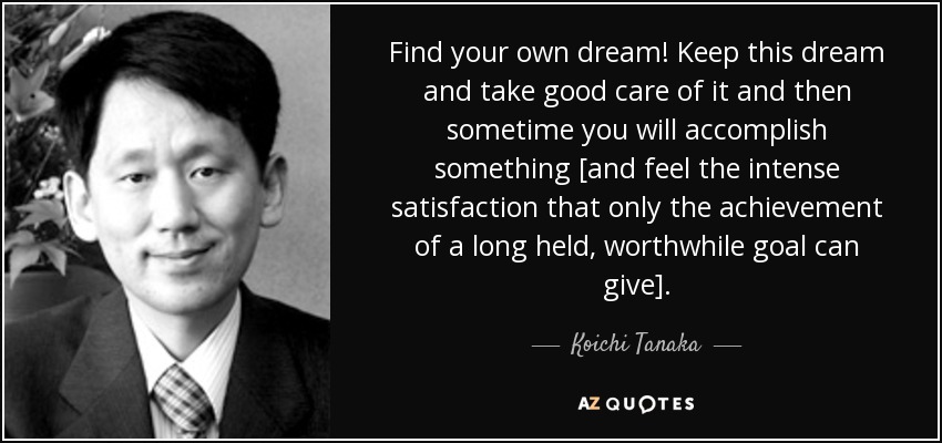 Find your own dream! Keep this dream and take good care of it and then sometime you will accomplish something [and feel the intense satisfaction that only the achievement of a long held, worthwhile goal can give]. - Koichi Tanaka