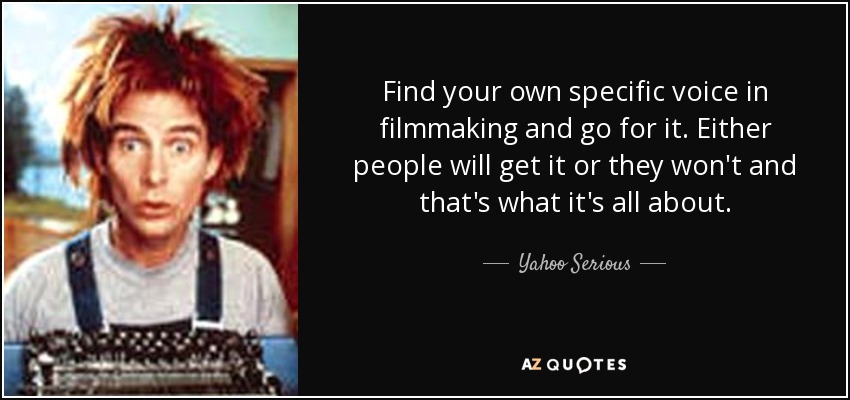 Find your own specific voice in filmmaking and go for it. Either people will get it or they won't and that's what it's all about. - Yahoo Serious