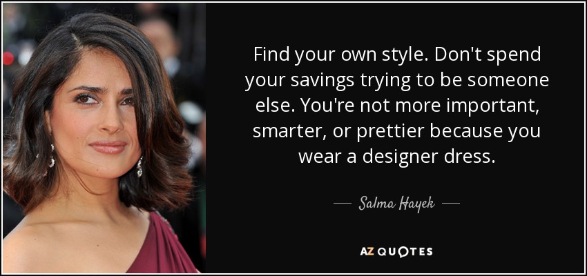 Find your own style. Don't spend your savings trying to be someone else. You're not more important, smarter, or prettier because you wear a designer dress. - Salma Hayek