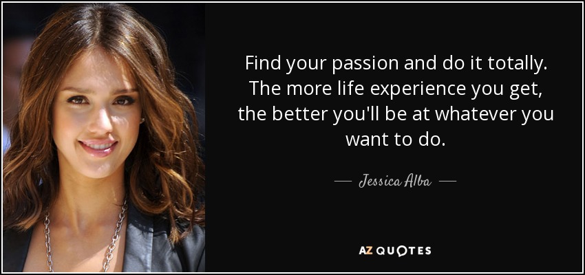Find your passion and do it totally. The more life experience you get, the better you'll be at whatever you want to do. - Jessica Alba