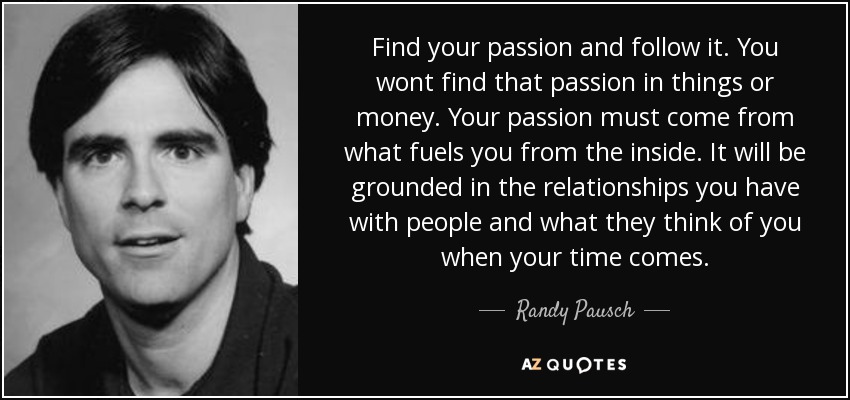 Find your passion and follow it. You wont find that passion in things or money. Your passion must come from what fuels you from the inside. It will be grounded in the relationships you have with people and what they think of you when your time comes. - Randy Pausch