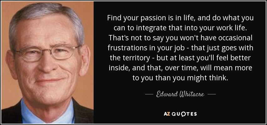 Find your passion is in life, and do what you can to integrate that into your work life. That's not to say you won't have occasional frustrations in your job - that just goes with the territory - but at least you'll feel better inside, and that, over time, will mean more to you than you might think. - Edward Whitacre, Jr.