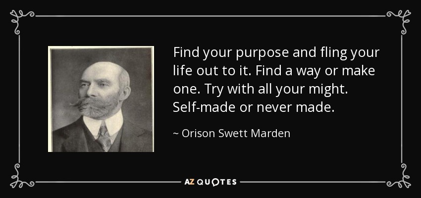 Find your purpose and fling your life out to it. Find a way or make one. Try with all your might. Self-made or never made. - Orison Swett Marden