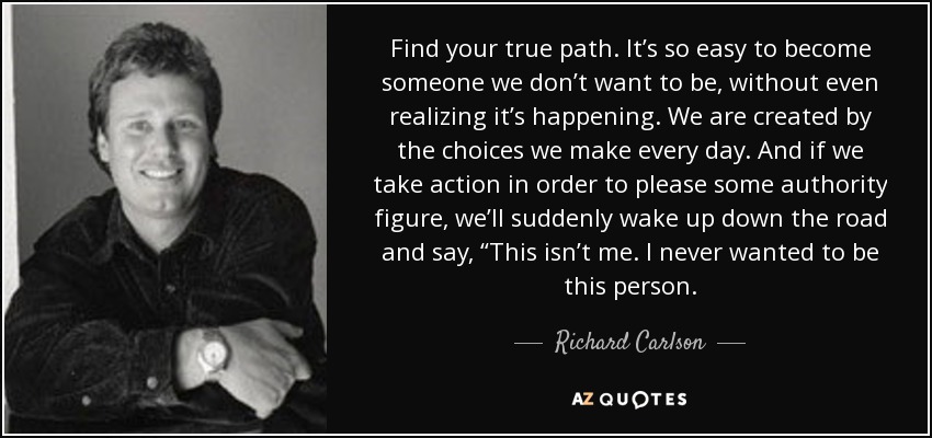 Find your true path. It’s so easy to become someone we don’t want to be, without even realizing it’s happening. We are created by the choices we make every day. And if we take action in order to please some authority figure, we’ll suddenly wake up down the road and say, “This isn’t me. I never wanted to be this person. - Richard Carlson