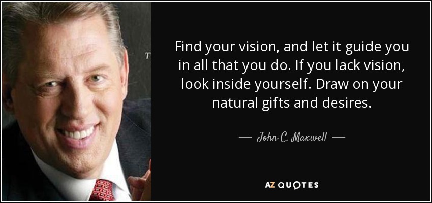 Find your vision, and let it guide you in all that you do. If you lack vision, look inside yourself. Draw on your natural gifts and desires. - John C. Maxwell