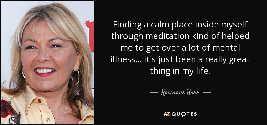 Finding a calm place inside myself through meditation kind of helped me to get over a lot of mental illness ... it's just been a really great thing in my life. - Roseanne Barr
