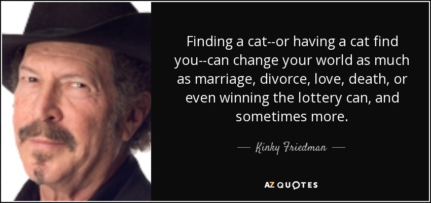 Finding a cat--or having a cat find you--can change your world as much as marriage, divorce, love, death, or even winning the lottery can, and sometimes more. - Kinky Friedman