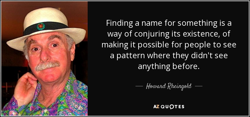 Finding a name for something is a way of conjuring its existence, of making it possible for people to see a pattern where they didn't see anything before. - Howard Rheingold