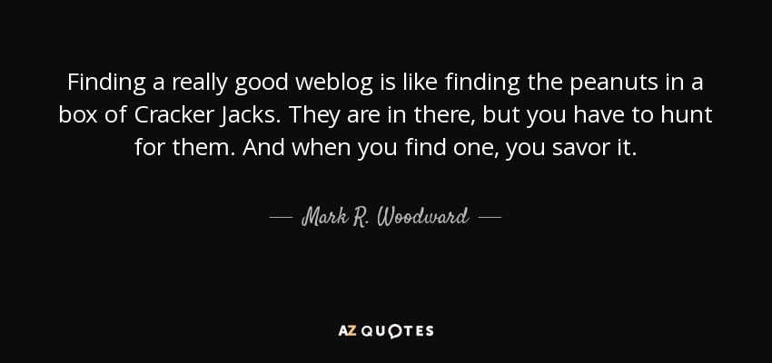 Finding a really good weblog is like finding the peanuts in a box of Cracker Jacks. They are in there, but you have to hunt for them. And when you find one, you savor it. - Mark R. Woodward