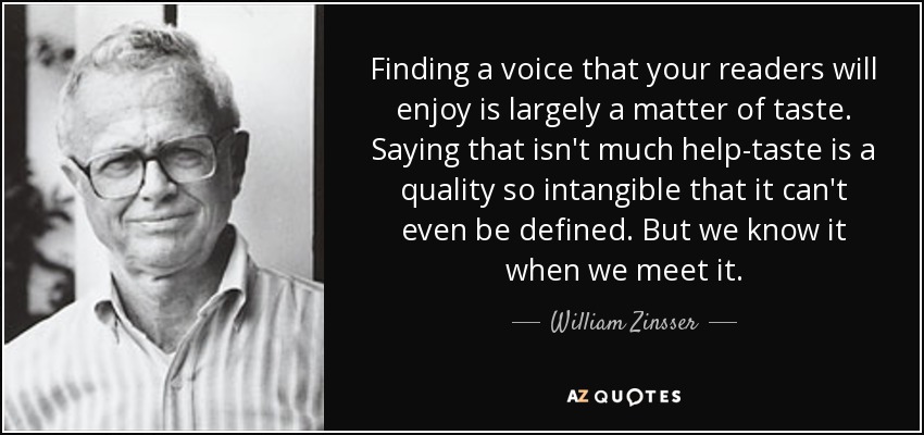 Finding a voice that your readers will enjoy is largely a matter of taste. Saying that isn't much help-taste is a quality so intangible that it can't even be defined. But we know it when we meet it. - William Zinsser