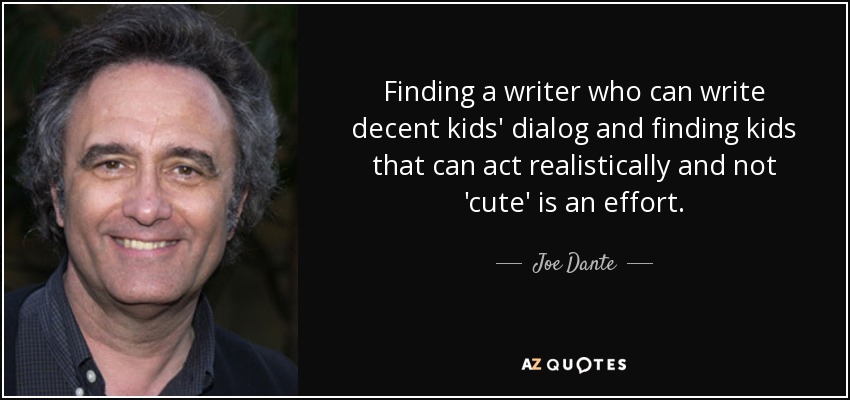 Finding a writer who can write decent kids' dialog and finding kids that can act realistically and not 'cute' is an effort. - Joe Dante