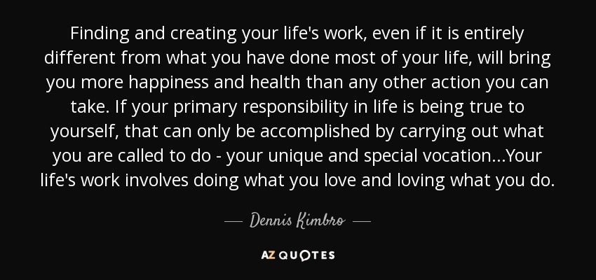 Finding and creating your life's work, even if it is entirely different from what you have done most of your life, will bring you more happiness and health than any other action you can take. If your primary responsibility in life is being true to yourself, that can only be accomplished by carrying out what you are called to do - your unique and special vocation...Your life's work involves doing what you love and loving what you do. - Dennis Kimbro