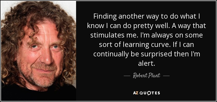 Finding another way to do what I know I can do pretty well. A way that stimulates me. I'm always on some sort of learning curve. If I can continually be surprised then I'm alert. - Robert Plant