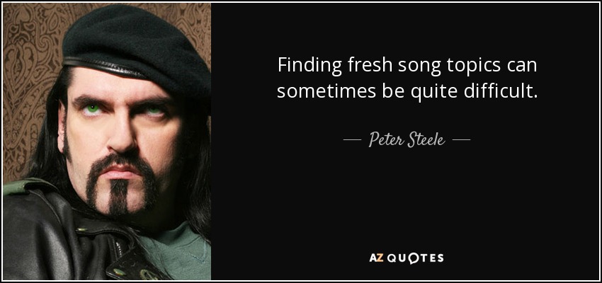 Finding fresh song topics can sometimes be quite difficult. - Peter Steele