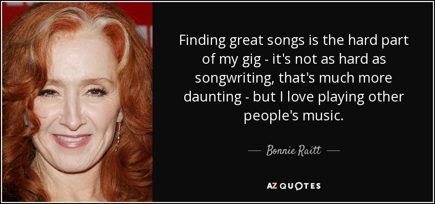 Finding great songs is the hard part of my gig - it's not as hard as songwriting, that's much more daunting - but I love playing other people's music. - Bonnie Raitt
