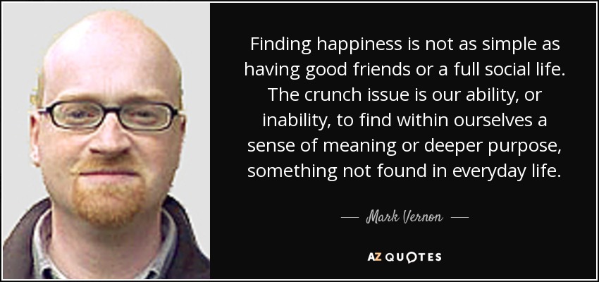 Finding happiness is not as simple as having good friends or a full social life. The crunch issue is our ability, or inability, to find within ourselves a sense of meaning or deeper purpose, something not found in everyday life. - Mark Vernon