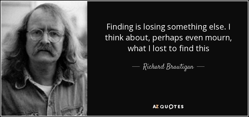 Finding is losing something else. I think about, perhaps even mourn, what I lost to find this - Richard Brautigan