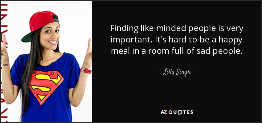 Finding like-minded people is very important. It's hard to be a happy meal in a room full of sad people. - Lilly Singh