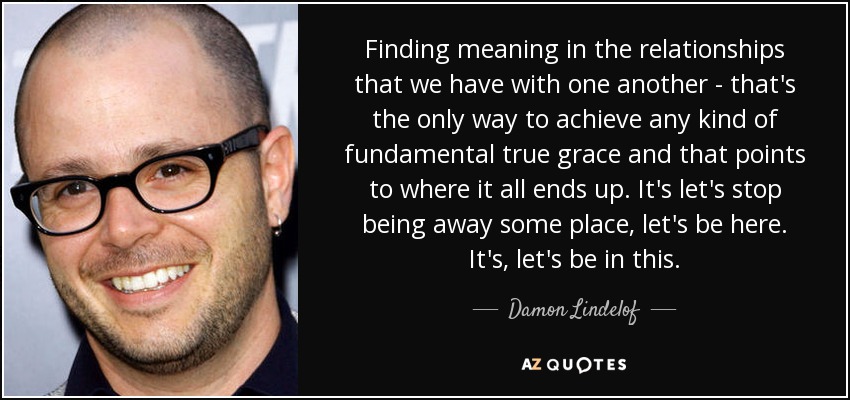 Finding meaning in the relationships that we have with one another - that's the only way to achieve any kind of fundamental true grace and that points to where it all ends up. It's let's stop being away some place, let's be here. It's, let's be in this. - Damon Lindelof