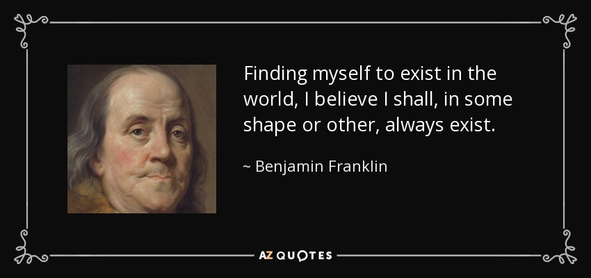 Finding myself to exist in the world, I believe I shall, in some shape or other, always exist. - Benjamin Franklin