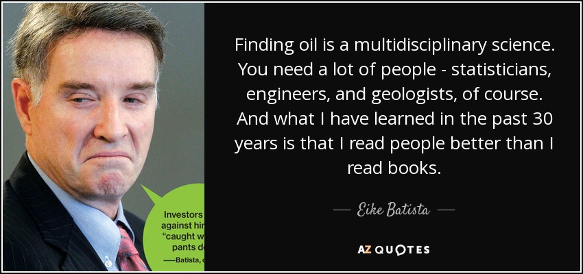 Finding oil is a multidisciplinary science. You need a lot of people - statisticians, engineers, and geologists, of course. And what I have learned in the past 30 years is that I read people better than I read books. - Eike Batista